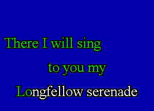 There I will sing

to you my

Longfellow serenade