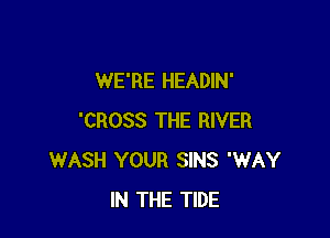 WE'RE HEADIN'

'CROSS THE RIVER
WASH YOUR SINS 'WAY
IN THE TIDE