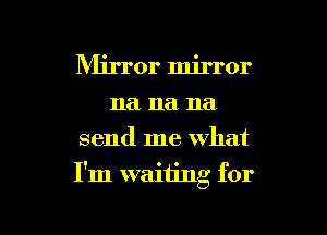 Mirror mirror
na na na
send me what

I'm waiting for