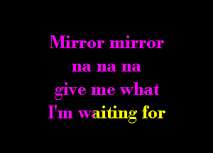 Mirror mirror
na na na

give me what

I'm waiting for