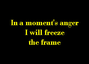 III a moment's anger

I will freeze
the frame