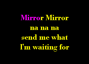 Mirror Mirror
na na na
send me what

I'm waiting for