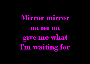Mirror mirror
na na na

give me what

I'm waiting for