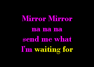 Mirror Mirror
na na na
send me what

I'm waiting for