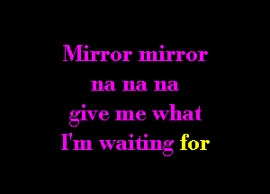 Mirror mirror
na na na

give me what

I'm waiting for