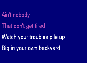 Watch your troubles pile up

Big in your own backyard