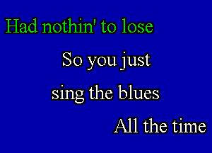 Had nothin' to lose

So you just

sing the blues
All the time