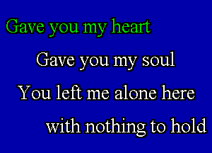 Gave you my heart
Gave you my soul
You left me alone here

with nothing to hold