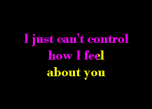 I just can't conirol

how I feel
about you