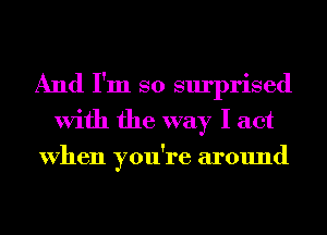 And I'm so surprised
With the way I act

When you're around