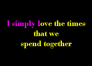 I simply love the times
that we
Spend together