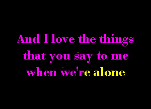 And I love the things

that you Say to me
When We're alone