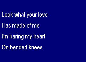 Look what your love

Has made of me
I'm baring my heart

On bended knees