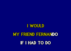 I WOULD
MY FRIEND FERNANDO
IF I HAD TO DO