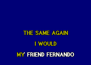 THE SAME AGAIN
I WOULD
MY FRIEND FERNANDO