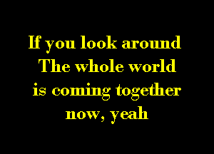 If you look armmd
The whole world
is coming together

now, yeah