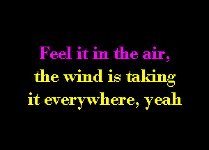 Feel it in the air,
the Wind is taking
it everywhere, yeah