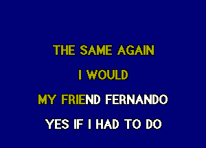 THE SAME AGAIN

I WOULD
MY FRIEND FERNANDO
YES IF I HAD TO DO