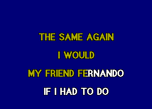 THE SAME AGAIN

I WOULD
MY FRIEND FERNANDO
IF I HAD TO DO