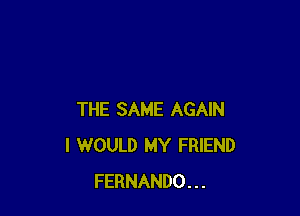 THE SAME AGAIN
I WOULD MY FRIEND
FERNANDO...