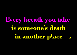 Every breath you take
is someone's death
in another p'ace 1