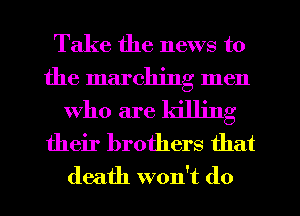Take the news to
the marching men
who are killing
their brothers that
death won't do