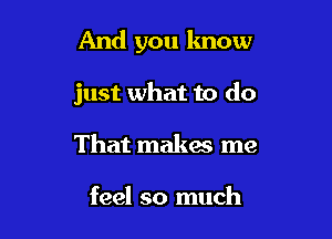 And you know

just what to do

That makes me

feel so much