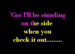 fCos I'll be standing
on the side

when you

check it out .........