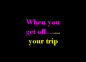 When you

get off .......
your trip