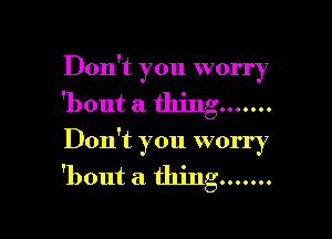 Don't you worry
'bout a thing .......

Don't you worry
'bout a thing .......