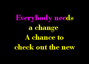 Everybody needs
a change
A chance to

check out the new

g