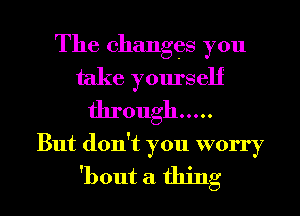 The changes you
take yourself
through .....

But don't you worry

'bout a thing I