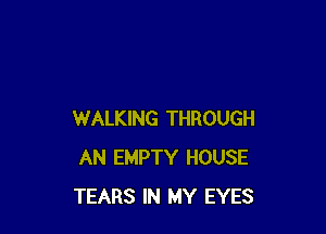 WALKING THROUGH
AN EMPTY HOUSE
TEARS IN MY EYES