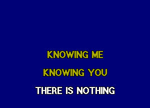 KNOWING ME
KNOWING YOU
THERE IS NOTHING