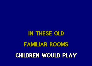 IN THESE OLD
FAMILIAR ROOMS
CHILDREN WOULD PLAY