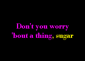 Don't you worry

'bout a thing, sugar