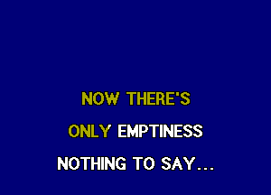 NOW THERE'S
ONLY EMPTINESS
NOTHING TO SAY...