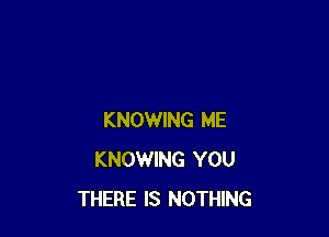 KNOWING ME
KNOWING YOU
THERE IS NOTHING