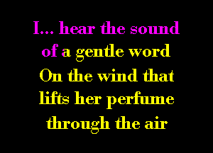 I... hear the sound
of a gentle word

On the wind that
lifts her perfume

through the air