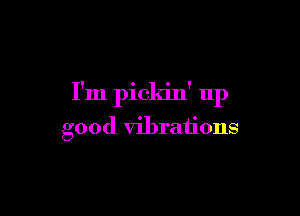 I'm pickin' up

good vibrations