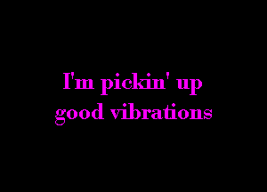 I'm pickin' up

good vibrations