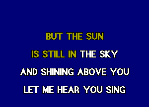BUT THE SUN

IS STILL IN THE SKY
AND SHINING ABOVE YOU
LET ME HEAR YOU SING