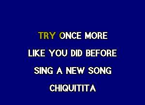TRY ONCE MORE

LIKE YOU DID BEFORE
SING A NEW SONG
CHIQUITITA
