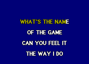 WHAT'S THE NAME

OF THE GAME
CAN YOU FEEL IT
THE WAY I DO