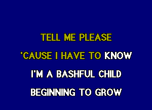 TELL ME PLEASE

'CAUSE I HAVE TO KNOW
I'M A BASHFUL CHILD
BEGINNING TO GROW