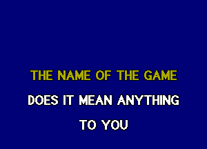 THE NAME OF THE GAME
DOES IT MEAN ANYTHING
TO YOU
