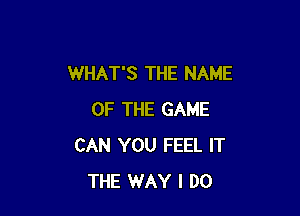 WHAT'S THE NAME

OF THE GAME
CAN YOU FEEL IT
THE WAY I DO