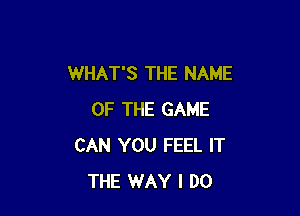 WHAT'S THE NAME

OF THE GAME
CAN YOU FEEL IT
THE WAY I DO