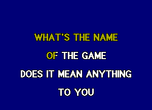 WHAT'S THE NAME

OF THE GAME
DOES IT MEAN ANYTHING
TO YOU