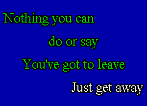 Nothing you can

do or say

You've got to leave

Just get away